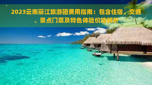 2023云南丽江旅游团费用指南：包含住宿、交通、景点门票及特色体验价格解析