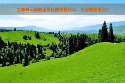 坐车去云南旅游更佳路线是什么，包含哪些景点？