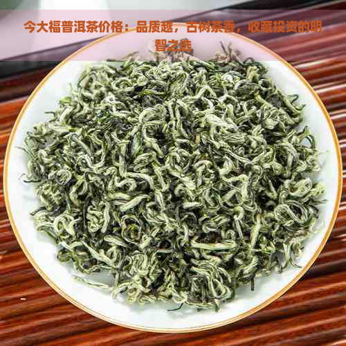 今大福普洱茶价格：品质越，古树茶香，收藏投资的明智之选