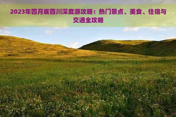 2023年四月底四川深度游攻略：热门景点、美食、住宿与交通全攻略