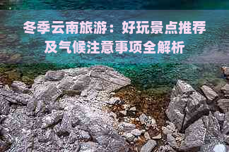 冬季云南旅游：好玩景点推荐及气候注意事项全解析