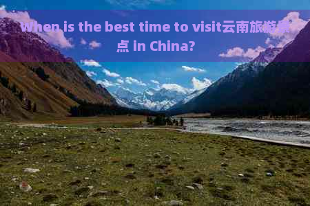 When is the best time to visit云南旅游景点 in China?