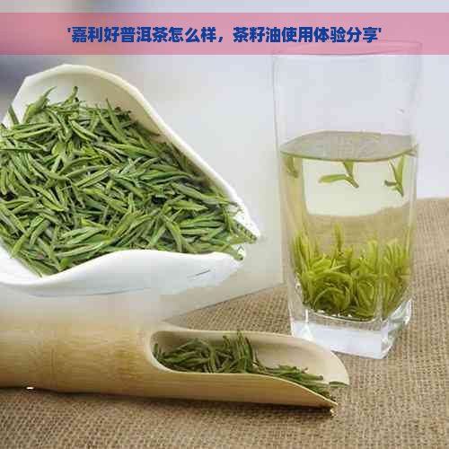 '嘉利好普洱茶怎么样，茶籽油使用体验分享'