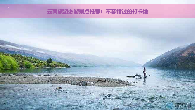 云南旅游必游景点推荐：不容错过的打卡地