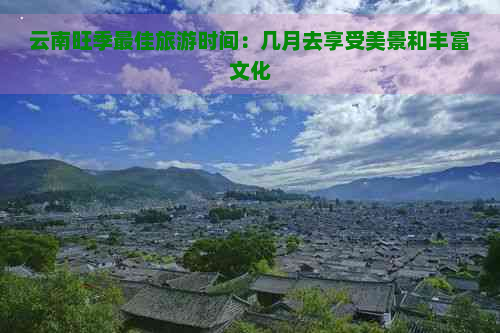 云南旺季更佳旅游时间：几月去享受美景和丰富文化