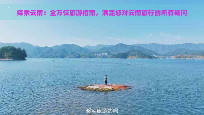 探索云南：全方位旅游指南，满足您对云南旅行的所有疑问