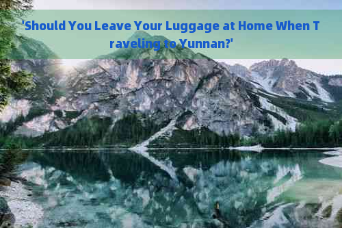 'Should You Leave Your Luggage at Home When Traveling to Yunnan?'