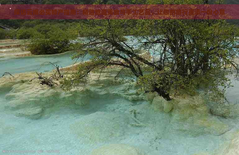 探访云南必买特产指南：精选地道美食与手工艺品，让您的旅行更添一份心意