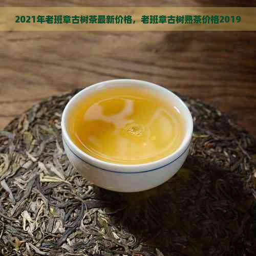 2021年老班章古树茶最新价格，老班章古树熟茶价格2019