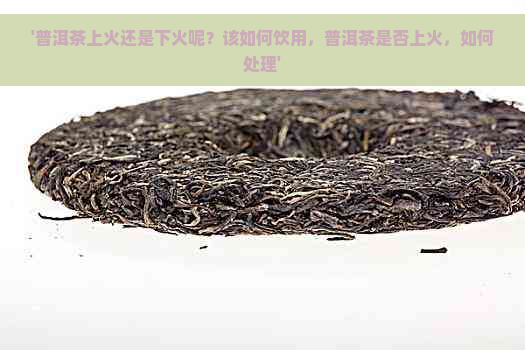 '普洱茶上火还是下火呢？该如何饮用，普洱茶是否上火，如何处理'