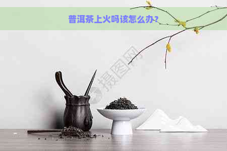 普洱茶上火吗该怎么办？