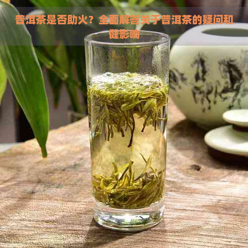 普洱茶是否助火？全面解答关于普洱茶的疑问和健影响