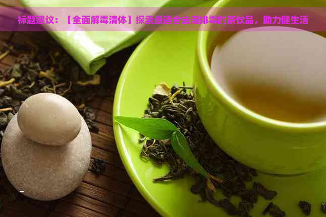 标题建议：【全面解清体】探索最适合去湿排的茶饮品，助力健生活