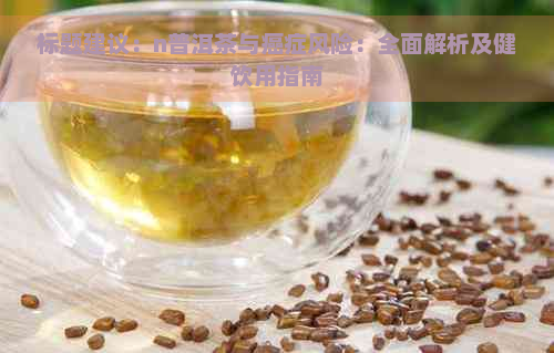 标题建议：n普洱茶与癌症风险：全面解析及健饮用指南