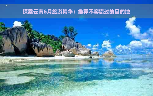 探索云南6月旅游精华：推荐不容错过的目的地