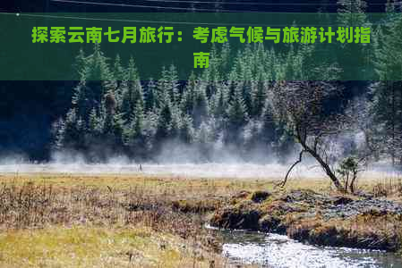 探索云南七月旅行：考虑气候与旅游计划指南