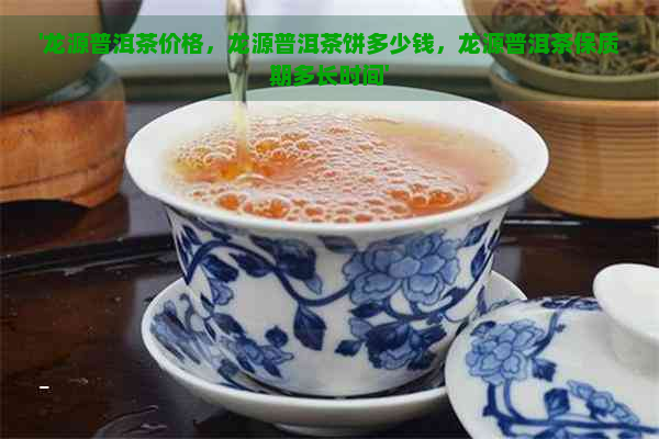 '龙源普洱茶价格，龙源普洱茶饼多少钱，龙源普洱茶保质期多长时间'