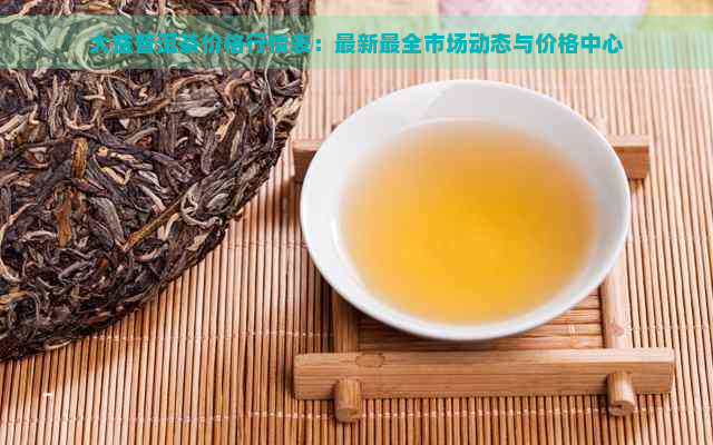 大益普洱茶价格行情表：最新最全市场动态与价格中心