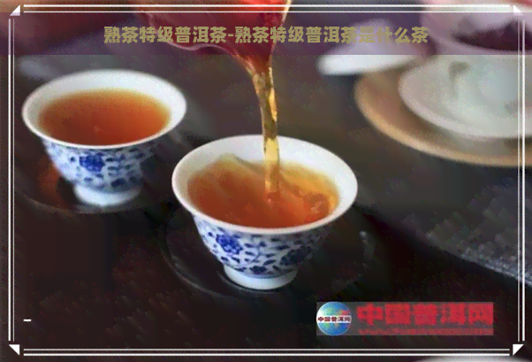 熟茶特级普洱茶-熟茶特级普洱茶是什么茶