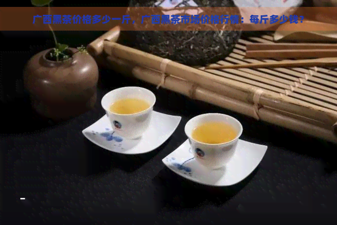 广西黑茶价格多少一斤，广西黑茶市场价格行情：每斤多少钱？