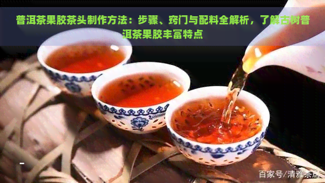 普洱茶果胶茶头制作方法：步骤、窍门与配料全解析，了解古树普洱茶果胶丰富特点