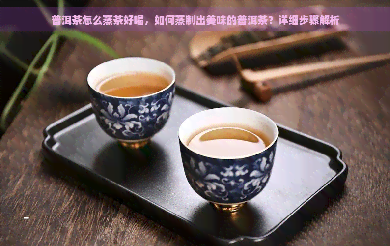 普洱茶怎么蒸茶好喝，如何蒸制出美味的普洱茶？详细步骤解析