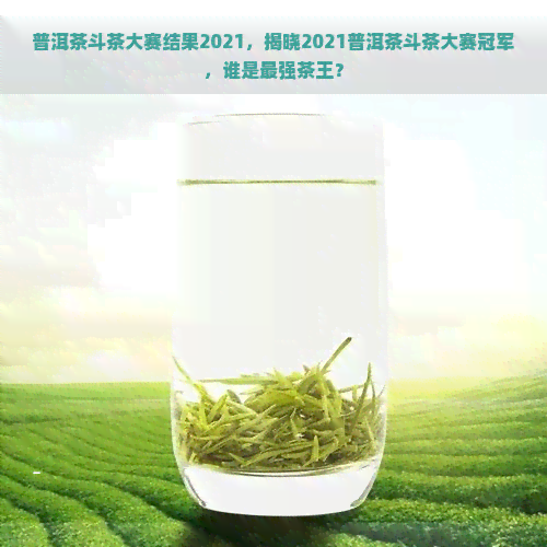 普洱茶斗茶大赛结果2021，揭晓2021普洱茶斗茶大赛冠军，谁是最强茶王？