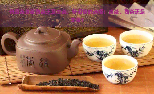 普洱茶青茶熟茶还是生茶，普洱茶的选择：青茶、熟茶还是生茶？