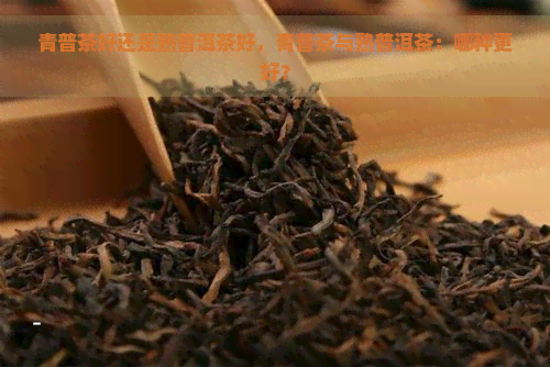 青普茶好还是熟普洱茶好，青普茶与熟普洱茶：哪种更好？