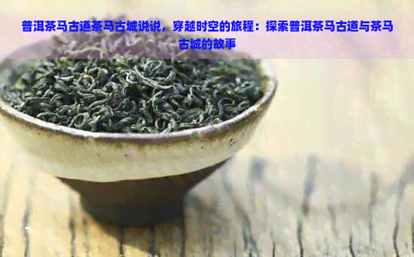 普洱茶马古道茶马古城说说，穿越时空的旅程：探索普洱茶马古道与茶马古城的故事