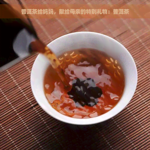 普洱茶给妈妈，献给母亲的特别礼物：普洱茶