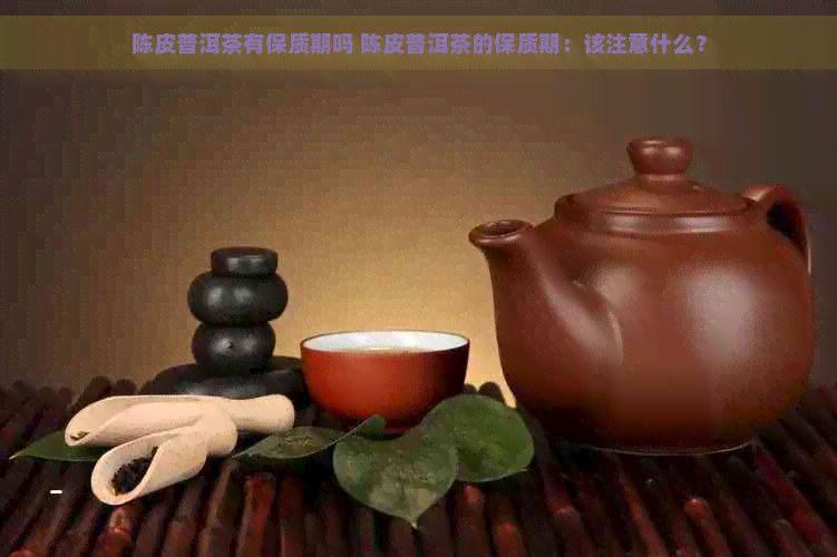 陈皮普洱茶有保质期吗 陈皮普洱茶的保质期：该注意什么？