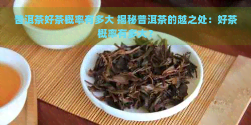 普洱茶好茶概率有多大 揭秘普洱茶的越之处：好茶概率有多大？