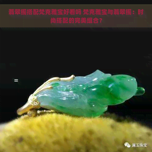 翡翠镯搭配梵克雅宝好看吗 梵克雅宝与翡翠镯：时尚搭配的完美组合？