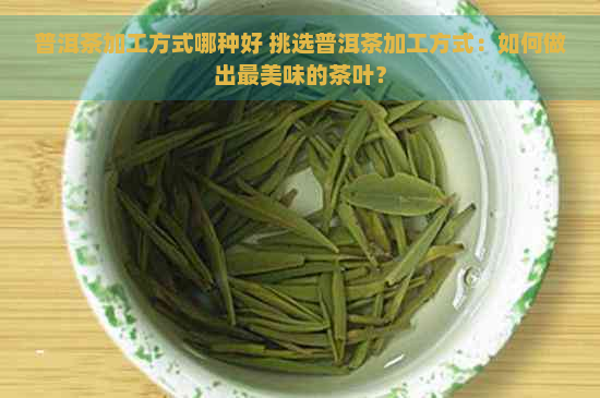 普洱茶加工方式哪种好 挑选普洱茶加工方式：如何做出最美味的茶叶？