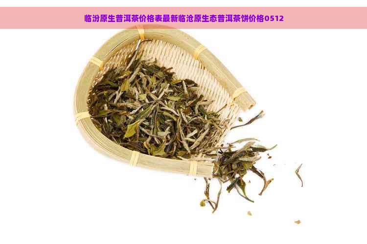 临汾原生普洱茶价格表最新临沧原生态普洱茶饼价格0512