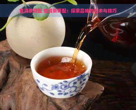 普洱茶调配 普洱茶调配：探索品味的艺术与技巧