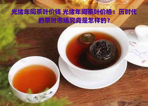 光绪年间茶叶价钱 光绪年间茶叶价格：历时代的茶叶市场究竟是怎样的？