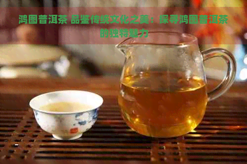 鸿图普洱茶 品鉴传统文化之美：探寻鸿图普洱茶的独特魅力