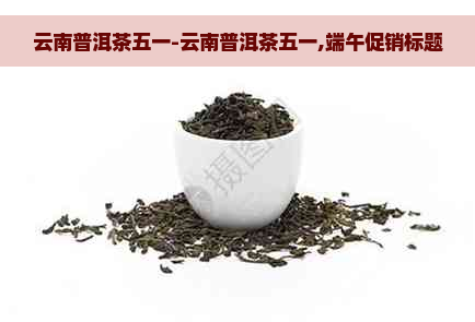 云南普洱茶五一-云南普洱茶五一,端午促销标题