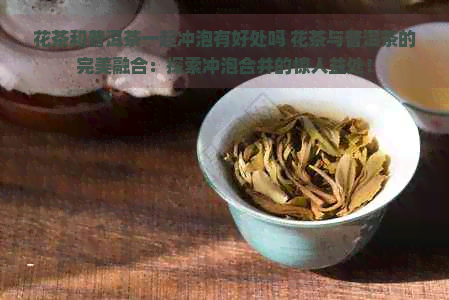 花茶和普洱茶一起冲泡有好处吗 花茶与普洱茶的完美融合：探索冲泡合并的惊人益处！