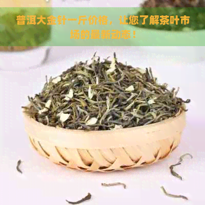 普洱大金针一斤价格，让您了解茶叶市场的最新动态！