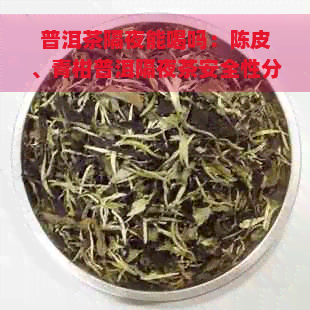 普洱茶隔夜能喝吗：陈皮、青柑普洱隔夜茶安全性分析