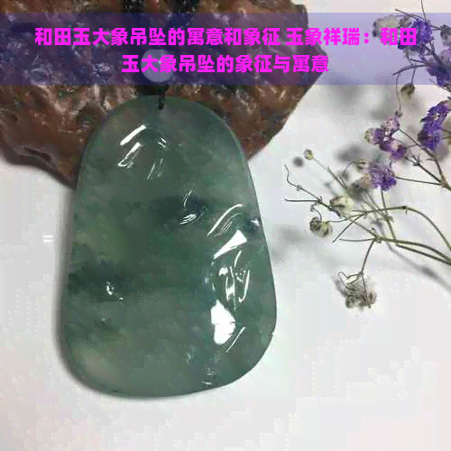 和田玉大象吊坠的寓意和象征 玉象祥瑞：和田玉大象吊坠的象征与寓意