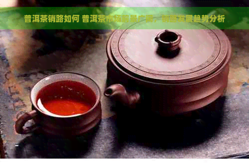 普洱茶销路如何 普洱茶市场前景广阔，销路发展趋势分析