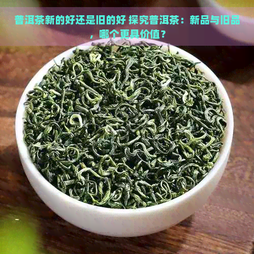 普洱茶新的好还是旧的好 探究普洱茶：新品与旧品，哪个更具价值？