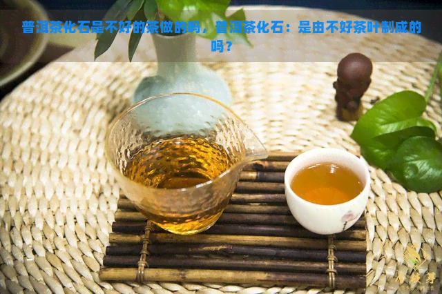普洱茶化石是不好的茶做的吗，普洱茶化石：是由不好茶叶制成的吗？