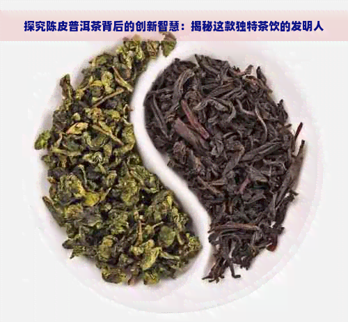 探究陈皮普洱茶背后的创新智慧：揭秘这款独特茶饮的发明人