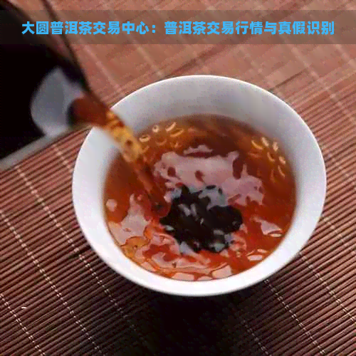 大圆普洱茶交易中心：普洱茶交易行情与真假识别