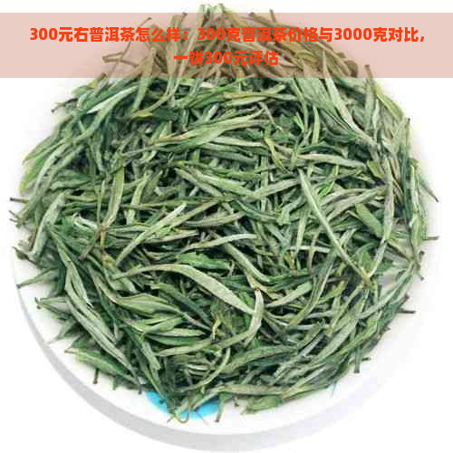 300元右普洱茶怎么样：300克普洱茶价格与3000克对比，一饼300元评估